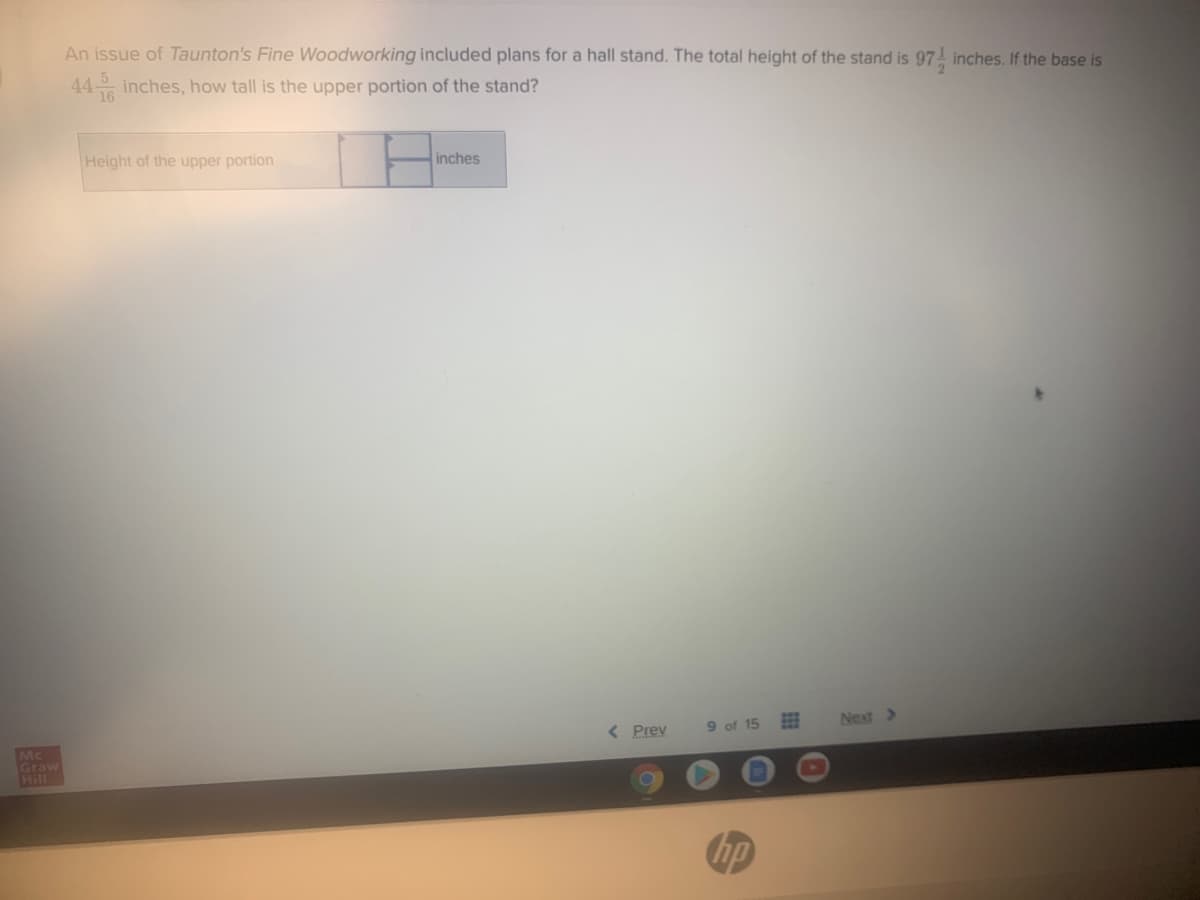 An issue of Taunton's Fine Woodworking included plans for a hall stand. The total height of the stand is 97 inches. If the base is
44 inches, how tall is the upper portion of the stand?
16
Height of the upper portion
inches
< Prev
9 of 15
Next >
Mc
Graw
Hill
hp
