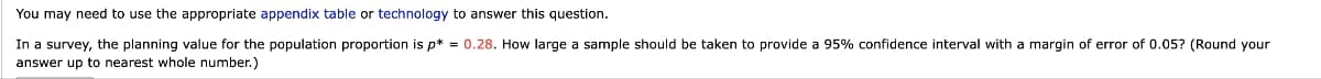 You may need to use the appropriate appendix table or technology to answer this question.
In a survey, the planning value for the population proportion is p*= 0.28. How large a sample should be taken to provide a 95% confidence interval with a margin of error of 0.05? (Round your
answer up to nearest whole number.)