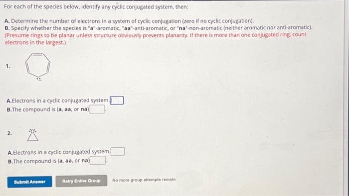 For each of the species below, identify any cyclic conjugated system, then:
A. Determine the number of electrons in a system of cyclic conjugation (zero if no cyclic conjugation).
B. Specify whether the species is "a"-aromatic, "aa-anti-aromatic, or "na"-non-aromatic (neither aromatic nor anti-aromatic).
(Presume rings to be planar unless structure obviously prevents planarity. If there is more than one conjugated ring, count
electrons in the largest.)
A.Electrons in a cyclic conjugated system.
B.The compound is (a, aa, or na)
2.
A.Electrons in a cyclic conjugated system.
B.The compound is (a, aa, or na)
Submit Answer
Retry Entire Group
No more group attempts remain