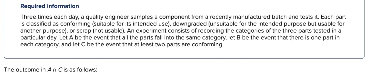 Required information
Three times each day, a quality engineer samples a component from a recently manufactured batch and tests it. Each part
is classified as conforming (suitable for its intended use), downgraded (unsuitable for the intended purpose but usable for
another purpose), or scrap (not usable). An experiment consists of recording the categories of the three parts tested in a
particular day. Let A be the event that all the parts fall into the same category, let B be the event that there is one part in
each category, and let C be the event that at least two parts are conforming.
The outcome in An C is as follows: