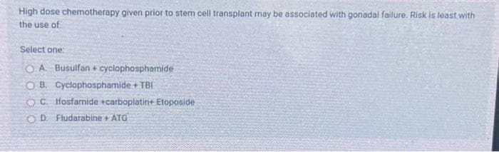 High dose chemotherapy given prior to stem cell transplant may be associated with gonadal failure. Risk is least with
the use of.
Select one:
OA Busulfan + cyclophosphamide
OB. Cyclophosphamide + TBI
OC. Ifosfamide +carboplatin+ Etoposide
OD Fludarabine + ATG