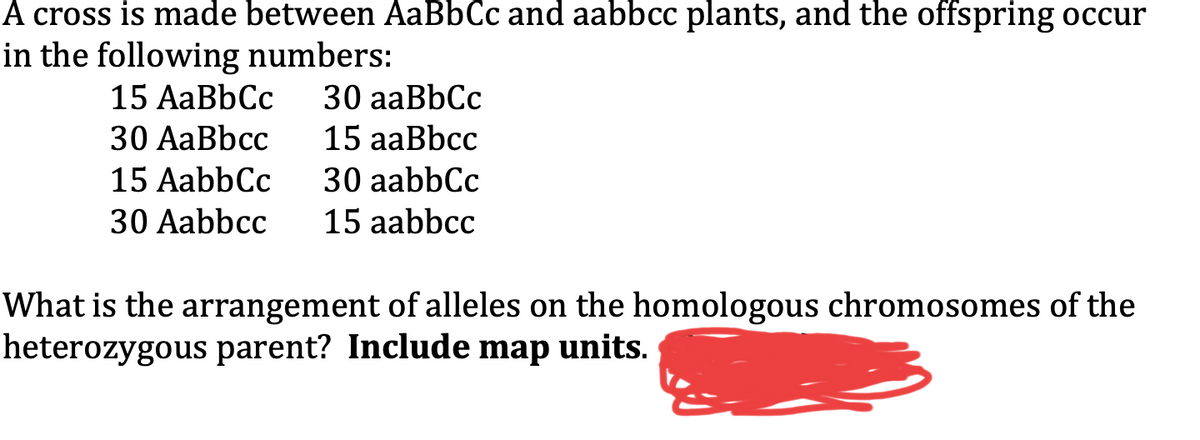 A cross is made between AaBbCc and aabbcc plants, and the offspring occur
in the following numbers:
30 aaBbCc
15 aaBbcc
30 aabbCc
15 aabbcc
15 AaBbCc
30 AaBbcc
15 AabbCc
30 Aabbcc
What is the arrangement of alleles on the homologous chromosomes of the
heterozygous parent? Include map units.