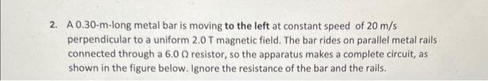 2. A 0.30-m-long metal bar is moving to the left at constant speed of 20 m/s
perpendicular to a uniform 2.0 T magnetic field. The bar rides on parallel metal rails
connected through a 6.00 resistor, so the apparatus makes a complete circuit, as
shown in the figure below. Ignore the resistance of the bar and the rails.