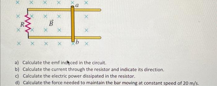 X
X
X
B
X
X
X
b
X
X
X
a) Calculate the emf indced in the circuit.
b) Calculate the current through the resistor and indicate its direction.
c) Calculate the electric power dissipated in the resistor.
d) Calculate the force needed to maintain the bar moving at constant speed of 20 m/s.