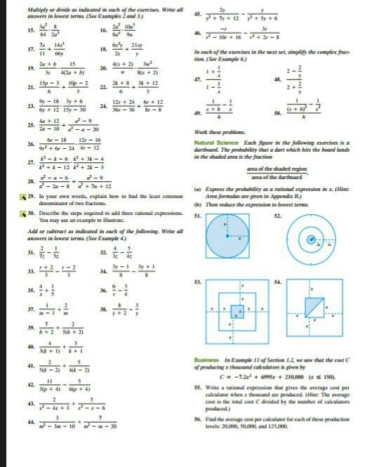 Multiply or divide as indicuted in each of the exercises. Write all
answers in lowest terms. (See Examples 2 and 3.)
10
15.
64
16.
10r+ 16 + 2
14
17.
IR.
In cach of the exercises in the next set, simplify the complex frae
tion. (See Example t)
6by
Za +b
15
4x + 2)
19.
20.
4(2a + b)
Sx + 2)
isp - 3 10p - 2
24 +
22.
. + 12
21.
6
9y - 18 3y + 6
12r + 24, r + 12
24.
23.
6y + 12 15y - 30
3or - 36 -8
2-9
4a + 12
25.
2a - 10 -a - 20
Work these problemes.
or - 18
12r - 16
Natural Science Each figure in the following exercises is a
dartboand. The probability that a dart which hits the board lands
in the shaded arna is the fraction
26.
9 + ir - 24 dr- 12
2-k-6+ 3k -4
27.
P +k- 12 + 24 -3
area of the shaded region
area of the darthoard
2-9
* - 2n - 8 + 7a + 12
29. In your own words, explain how so ind the least common
28.
(a Express the probability as a rational expression in x. (Hint:
Area formulas are given in Appendix B.)
(b) Them reduce the expression to lowest terms.
denominator of two fractions.
A30. Describe the steps required to add theee rational expressions. 51.
You may use an example to illustrate.
52.
Add ar subtract as indicated in each of the following. Write all
answers in lowest terms. (See Example 4)
32. -
34.
3s.
36
37.
39.
Sb + 2)
40.
NA+ 1)
Business In Example 11of Section 1.2, we aw that the cast C
41.
2)
4k - 2)
of producing x thouand cakulatorn is given by
C= -12 + 69Sx + 230,000 (x s 150).
55. Write a rational expression that gives the average cost per
cakulator when x thousand are prodaced. (Hi: The average
cost is the sotal cost C divided by the number of calculators
prodaced)
42.
Mp + 4)
p + 4)
43.
+]
- d+3
44.
w- Jm - 0
56. Find the average cost per cakulator for each of these production
levele 20, SO00, and 125,000
