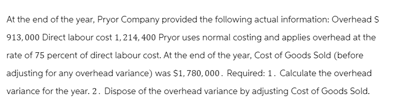 At the end of the year, Pryor Company provided the following actual information: Overhead S
913,000 Direct labour cost 1, 214, 400 Pryor uses normal costing and applies overhead at the
rate of 75 percent of direct labour cost. At the end of the year, Cost of Goods Sold (before
adjusting for any overhead variance) was $1,780,000. Required: 1. Calculate the overhead
variance for the year. 2. Dispose of the overhead variance by adjusting Cost of Goods Sold.