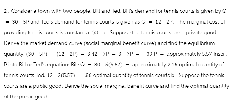 2. Consider a town with two people, Bill and Ted. Bill's demand for tennis courts is given by Q
30 - 5P and Ted's demand for tennis courts is given as Q = 12-2P. The marginal cost of
providing tennis courts is constant at $3. a. Suppose the tennis courts are a private good.
Derive the market demand curve (social marginal benefit curve) and find the equilibrium
quantity. (30-5P) + (12-2P) = 3 427P = 3 -7P = - 39 P = approximately 5.57 Insert
P into Bill or Ted's equation: Bill: Q
approximately 2.15 optimal quantity of
tennis courts Ted: 12-2(5.57) = .86 optimal quantity of tennis courts b. Suppose the tennis
courts are a public good. Derive the social marginal benefit curve and find the optimal quantity
of the public good.
30 - 5(5.57)
=
=
=