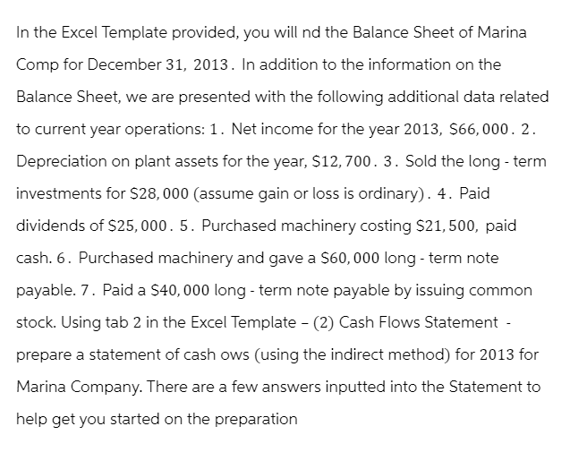 In the Excel Template provided, you will nd the Balance Sheet of Marina
Comp for December 31, 2013. In addition to the information on the
Balance Sheet, we are presented with the following additional data related
to current year operations: 1. Net income for the year 2013, $66,000. 2.
Depreciation on plant assets for the year, $12,700. 3. Sold the long-term
investments for $28,000 (assume gain or loss is ordinary). 4. Paid
dividends of $25,000. 5. Purchased machinery costing $21, 500, paid
cash. 6. Purchased machinery and gave a $60,000 long-term note
payable. 7. Paid a $40,000 long-term note payable by issuing common
stock. Using tab 2 in the Excel Template - (2) Cash Flows Statement -
prepare a statement of cash ows (using the indirect method) for 2013 for
Marina Company. There are a few answers inputted into the Statement to
help get you started on the preparation