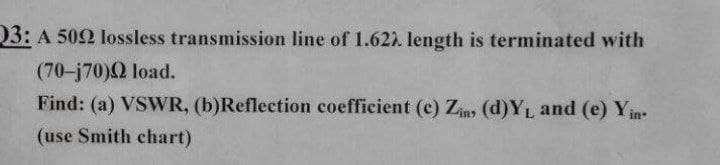 03: A 502 lossless transmission line of 1.62. length is terminated with
(70-j70)Q load.
Find: (a) VSWR, (b)Reflection coefficient (c) Ziny (d)YL and (e) Yin
(use Smith chart)
