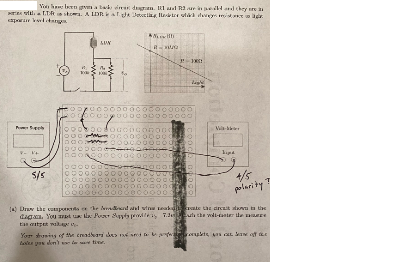 You have been given a basic circuit diagran. R1 and R2 are in parallel and they are im
series with a LDR as shown. A LDR is a Light Detecting Resistor which changes resistance as light
exposure level changes.
ARLDR (1)
LDR
R= 10M2
R=100
R1
100k
100k
Light
Power Supply
Volt-Meter
V- V+
Input
+/5
polarity
S/5
(a) Draw the components on the breadboard and wires neededitereate the circuit shown in the
diagram. You must use the Power Supply provide v, = 7.2 ach the volt-meter the measure
the output voltage ve.
Your drawing of the breadboard does not need to be prefectcomplete, you can leave off the
holes you don't use to save time.
loo, 000 opo0o0
oo
O0O0 O O
O0O0 O
O00 0 O
goo
DOO
O0O0 O
OOOPO
O00OC
000OC
