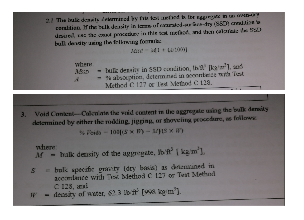 2.1 The bulk density determined by this test method is for aggregate in an oven-dry
condition. If the bulk density in terms of saturated-surface-dry (SSD) condition is
desired, use the exact procedure in this test method, and then calculate the SSD
bulk density using the following formula:
Mssd = M1 + (4/100)]
where:
MSSD
= bulk density in SSD condition, lb/ft° [kg/m³], and
= % absorption, determined in accordance with Test
Method C 127 or Test Method C 128.
Void Content-Calculate the void content in the aggregate using the bulk density
determined by either the rodding, jigging, or shoveling procedure, as follows:
3.
% Voids = 100[(S × W) - My(S × W)
where:
= bulk density of the aggregate, lb/ft [ kg/m³],
= bulk specific gravity (dry basis) as determined in
accordance wwith Test Method C 127 or Test Method
SO
C 128, and
density of water, 62.3 lb/ft [998 kg/m³].
%3D
