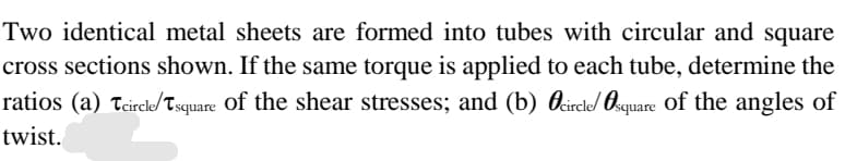 Two identical metal sheets are formed into tubes with circular and square
cross sections shown. If the same torque is applied to each tube, determine the
ratios (a) teircle/Tsquare of the shear stresses; and (b) Ocircle/ Osquare of the angles of
twist.
