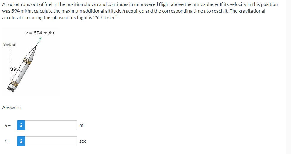A rocket runs out of fuel in the position shown and continues in unpowered flight above the atmosphere. If its velocity in this position
was 594 mi/hr, calculate the maximum additional altitude h acquired and the corresponding time t to reach it. The gravitational
acceleration during this phase of its flight is 29.7 ft/sec².
v = 594 mi/hr
Vertical
139
Answers:
h =
i
t=
i
mi
sec