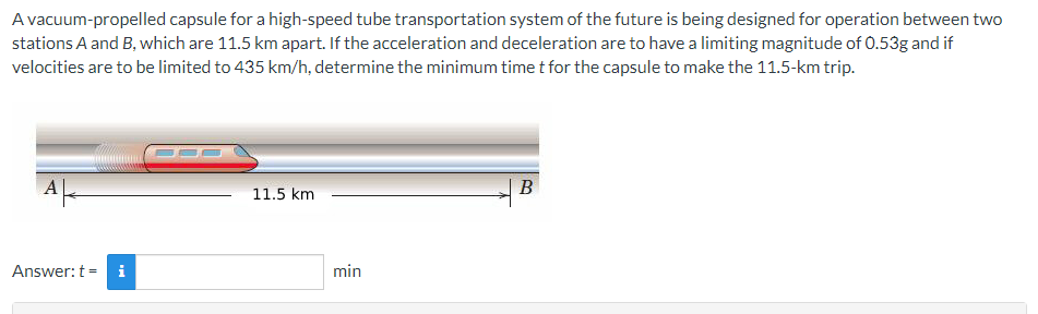 **High-Speed Tube Transportation System Capsule Analysis**

A vacuum-propelled capsule for a high-speed tube transportation system of the future is being designed for operation between two stations, named A and B, which are 11.5 km apart. The acceleration and deceleration of the capsule are to be limited to a magnitude of 0.53g. Additionally, the maximum velocity for the capsule is restricted to 435 km/h. The problem is to determine the minimum time \( t \) necessary for the capsule to travel the 11.5-km distance between the two stations.

**Illustration and Interpretation:**

The diagram illustrates the vacuum-propelled capsule on a straight track between the two stations, labeled A and B. The measured distance between the stations is shown as 11.5 km.

**Problem-Solving Approach:**

To solve this problem, we need to perform the following calculations:
1. Convert all given values to consistent units.
2. Use kinematic equations and constraints to find the time taken in different segments of the journey (acceleration, constant velocity, and deceleration).
3. Calculate the total time for the entire trip.

**Details of the Diagram:**

- The image shows the capsule within a vacuum tube. Station A is on the left, and station B is on the right.
- A horizontal line with a length of 11.5 km connects the two stations, specifying the distance between them.
- The capsule is represented as a streamlined vehicle with motion indicated by directional lines to the right toward station B.

**Required Calculation:**

Given:
- Distance = 11.5 km
- Maximum acceleration/deceleration = 0.53g (where \( g \approx 9.8 \, \text{m/s}^2 \))
- Maximum velocity = 435 km/h

The exact calculation steps and formula applications are implied in the context, which students are encouraged to follow accordingly.

Below the diagram is a box for input:
- **Answer: \( t = \) [Input Box] min**

This interactive part allows students to calculate and enter their answer based on the given constraints and their understanding of kinematic equations.

---

By following this structured approach, learners can gain a more comprehensive understanding of the dynamics involved in high-speed transportation systems and apply principles of physics to practical engineering problems.