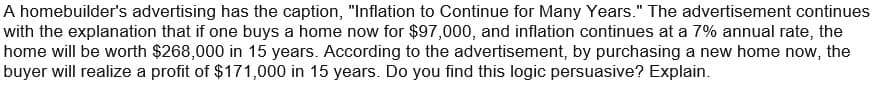 A homebuilder's advertising has the caption, "Inflation to Continue for Many Years." The advertisement continues
with the explanation that if one buys a home now for $97,000, and inflation continues at a 7% annual rate, the
home will be worth $268,000 in 15 years. According to the advertisement, by purchasing a new home now, the
buyer will realize a profit of $171,000 in 15 years. Do you find this logic persuasive? Explain.
