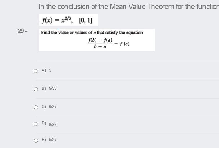 In the conclusion of the Mean Value Theorem for the function
f(x) = x, [0, 1]
%3D
29 -
Find the value or values of c that satisfy the equation
f(b) - f(a)
b- a
f'(c)
%3D
O A) 5
O B) 9/33
C) 8/27
O D) 6/33
O E) 5/27
