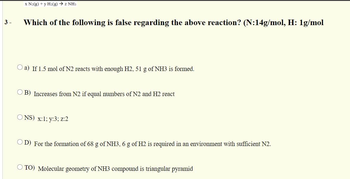 x N2(g) + y H2(g) → z NH3
3 -
Which of the following is false regarding the above reaction? (N:14g/mol, H: 1g/mol
O a) If 1.5 mol of N2 reacts with enough H2, 51 g of NH3 is formed.
O B) Increases from N2 if equal numbers of N2 and H2 react
NS) x:1; y:3; z:2
O D) For the formation of 68 g of NH3, 6 g of H2 is required in an environment with sufficient N2.
TO) Molecular geometry of NH3 compound is triangular pyramid
