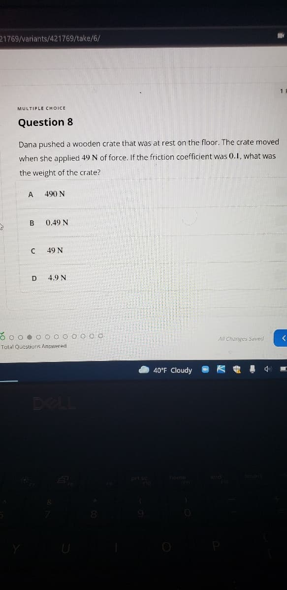 21769/variants/421769/take/6/
MULTIPLE CHOICE
Question 8
Dana pushed a wooden crate that was at rest on the floor. The crate moved
when she applied 49 N of force. If the friction coefficient was 0.1, what was
the weight of the crate?
490 N
B.
0.49 N
49 N
D
4.9 N
O o o • O O 0 0 O O O 0
All Changes Saved
Total Questiorns Answered
40°F Cloudy
小
DELL
prt se home
9.
