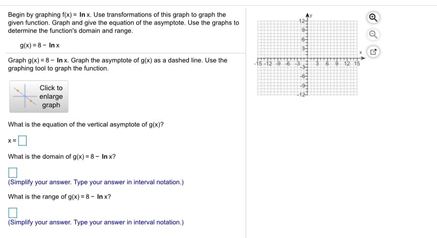 Begin by graphing f(x) = In x. Use transformations of this graph to graph the
given function. Graph and give the equation of the asymptote. Use the graphs to
determine the function's domain and range.
12-
6-
g(x) = 8 - In x
3-
Graph g(x) = 8 - In x. Graph the asymptote of g(x) as a dashed line. Use the
graphing tool to graph the function.
1512 96
9 12
Click to
enlarge
graph
What is the equation of the vertical asymptote of g(x)?
What is the domain of g(x) = 8 - In x?
(Simplify your answer. Type your answer in interval notation.)
What is the range of g(x) = 8 – In x?
(Simplify your answer. Type your answer in interval notation.)
