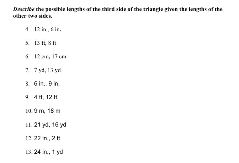 Describe the possible lengths of the third side of the triangle given the lengths of the
other two sides.
4. 12 in., 6 in.
5. 13 ft, 8 ft
6. 12 cm, 17 cm
7. 7 yd, 13 yd
8. 6 in., 9 in.
9. 4 ft, 12 ft
10. 9 m, 18 m
11.21 yd, 16 yd
12. 22 in., 2 ft
13. 24 in., 1 yd
