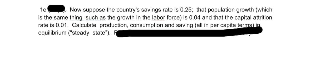 1e
Now suppose the country's savings rate is 0.25; that population growth (which
is the same thing such as the growth in the labor force) is 0.04 and that the capital attrition
rate is 0.01. Calculate production, consumption and saving (all in per capita terms) in
equilibrium ("steady state"). F