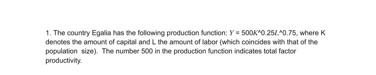 1. The country Egalia has the following production function: Y = 500K^0.25L^0.75, where K
denotes the amount of capital and L the amount of labor (which coincides with that of the
population size). The number 500 in the production function indicates total factor
productivity.