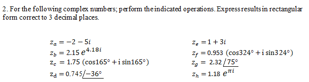 2. For the following complex numbers; perform the indicated operations. Expressresults in rectangular
form correct to 3 decimal places.
Za = -2 – 5i
Zz = 2.15 e4.18i
ze = 1.75 (cos165° +i sin165°)
z, =1+3i
Zf = 0.953 (cos324° +i sin324°)
Zg = 2.32 /75°
Za = 0.745/-36°
Zh = 1.18 eti
