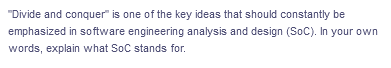 "Divide and conquer" is one of the key ideas that should constantly be
emphasized in software engineering analysis and design (SoC). In your own
words, explain what SoC stands for.