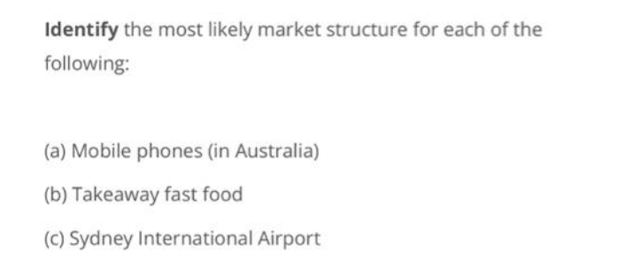 Identify the most likely market structure for each of the
following:
(a) Mobile phones (in Australia)
(b) Takeaway fast food
(c) Sydney International Airport