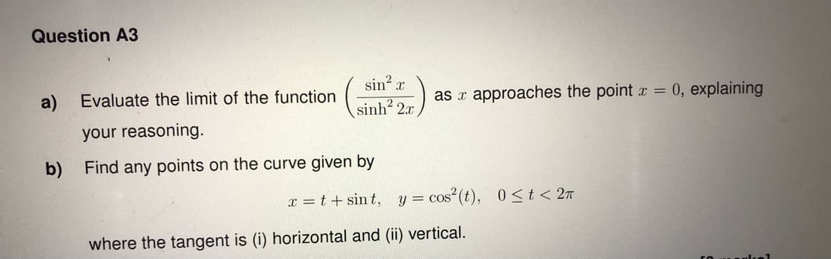 Question A3
a) Evaluate the limit of the function
your reasoning.
b)
sin² x
sinh2
Find any points on the curve given by
as approaches the point x = 0, explaining
x=t+sint, y = cos² (t), 0≤t< 2π
where the tangent is (i) horizontal and (ii) vertical.