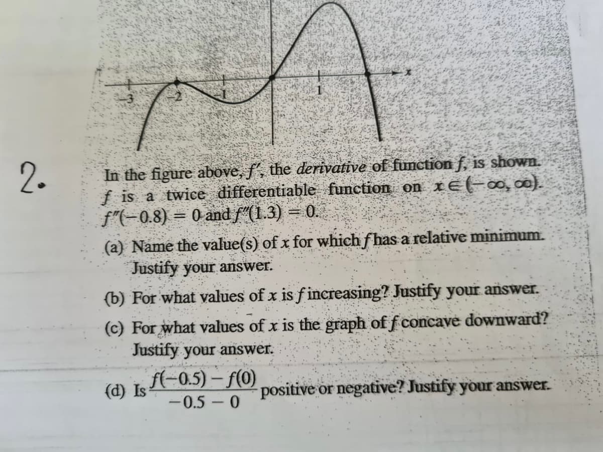 2.
In the figure above, f', the derivative of function f, is shown.
f is a twice differentiable function on xE(-∞,∞).
f"(-0.8) = 0 and f"(1.3) = 0.
(a) Name the value(s) of x for which fhas a relative minimum.
Justify your answer.
(b) For what values of x is f increasing? Justify your answer.
(c) For what values of x is the graph of f concave downward?
Justify your answer.
(d) LA-0.5) – f(o)
-0.5 – 0
f(-0.5) – f(0)
positive
or negative? Justify your answer.
