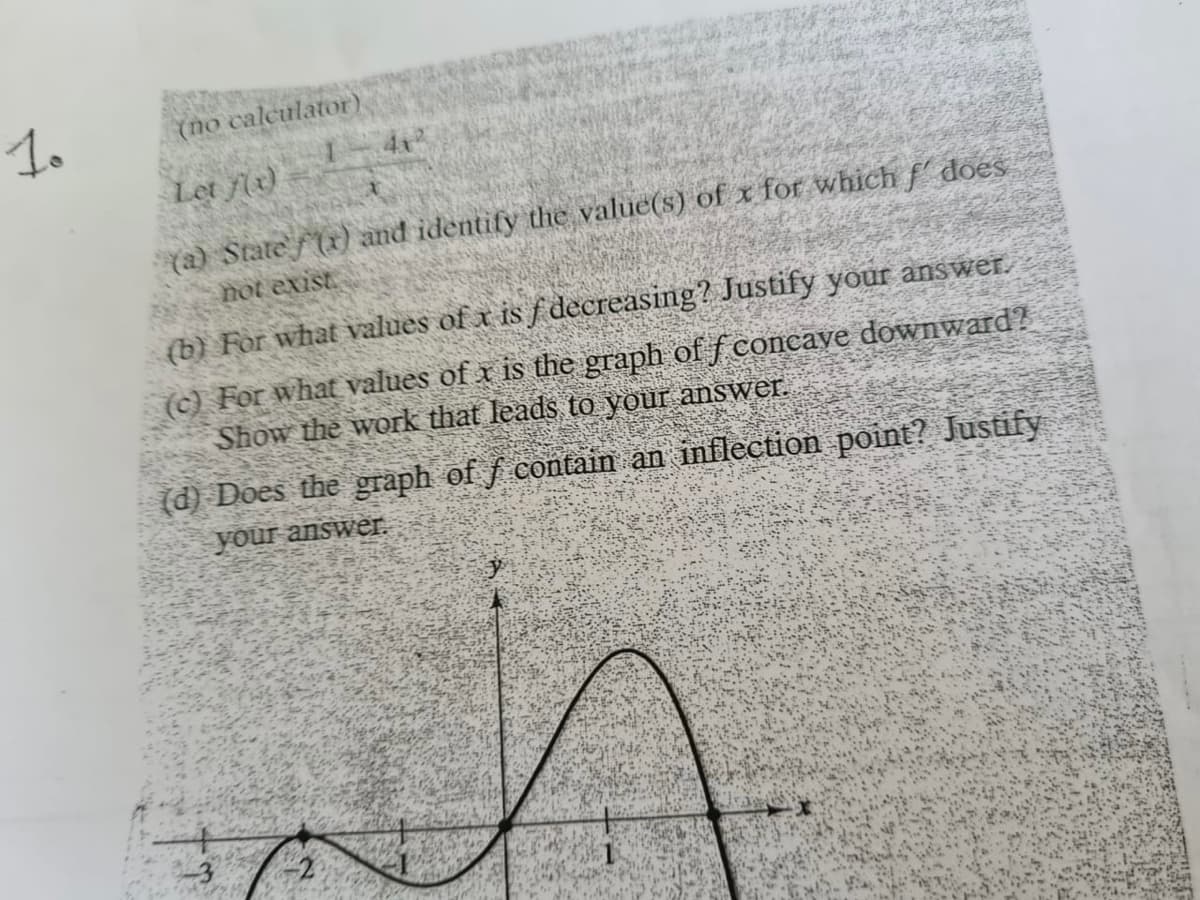 1o
(no calculator)
4x2
Let f(e)
(a) Statef(x) and identify the value(s) of x for which f does
not exist.
(b) For what values of x is f decreasing? Justify your answer.
(c) For what values of x is the graph of f concaye downward?
Show the work that leads to your answer.
(d) Does the graph of f contain an inflection point? Justify
your answer.
