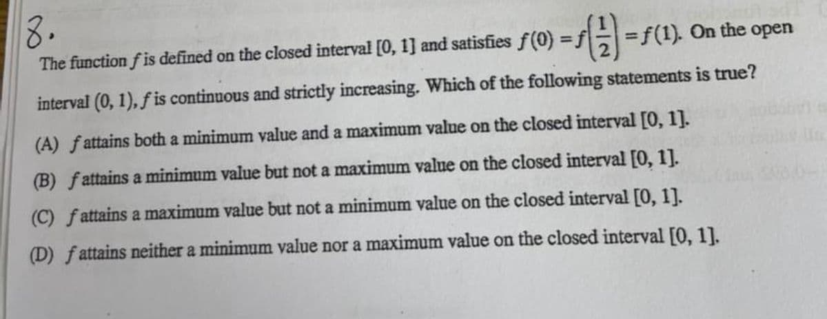 8.
The function f is defined on the closed interval [0, 1] and satisfies f(0) =f
=f(1). On the open
interval (0, 1), fis continuous and strictly increasing. Which of the following statements is true?
(A) fattains both a minimum value and a maximum value on the closed interval [0, 1].
(B) fattains a minimum value but not a maximum value on the closed interval [0, 1].
(C) fattains a maximum value but not a minimum value on the closed interval [0, 1].
(D) fattains neither a minimum value nor a maximum value on the closed interval [0, 1].
