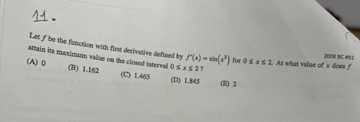 11.
2008 BC #92
Let y be the function with first derivative defined by f'(z) = sin) for 0 sx S 2. At what value of x does J
attain its maximum value on the closed interval 0 sxS27
(A) 0
(B) 1.162
(C) 1.465
(D) 1.845
(E) 2
