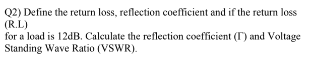 Q2) Define the return loss, reflection coefficient and if the return loss
(R.L)
for a load is 12dB. Calculate the reflection coefficient (I) and Voltage
Standing Wave Ratio (VSWR).