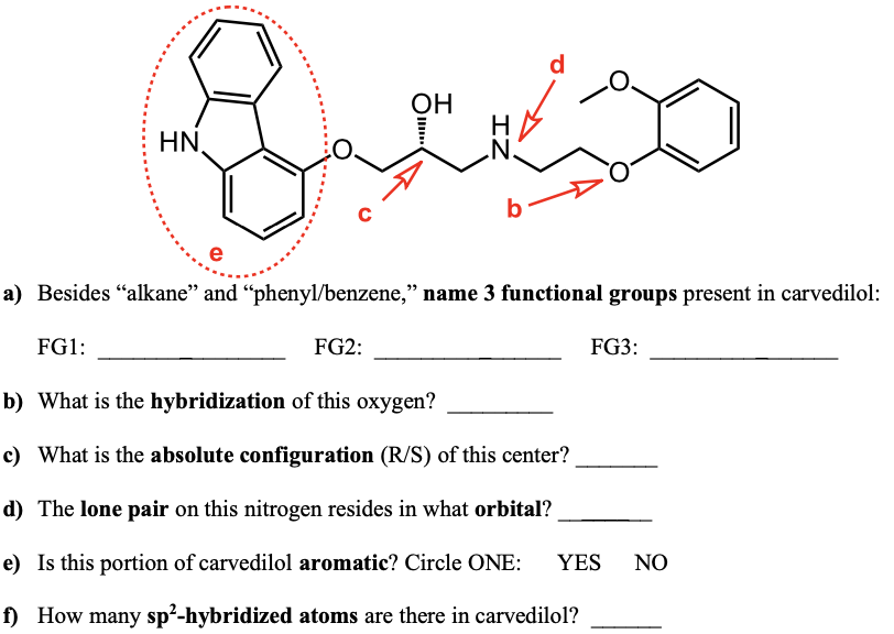 d
ОН
HN,
b
e
a) Besides "alkane" and "phenyl/benzene," name 3 functional groups present in carvedilol:
FG1:
FG2:
FG3:
b) What is the hybridization of this oxygen?
c) What is the absolute configuration (R/S) of this center?
d) The lone pair on this nitrogen resides in what orbital?
e) Is this portion of carvedilol aromatic? Circle ONE:
YES
NO
f) How many sp²-hybridized atoms are there in carvedilol?
