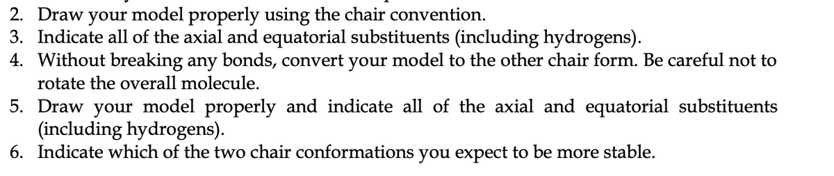 2. Draw your model properly using the chair convention.
3. Indicate all of the axial and equatorial substituents (including hydrogens).
4. Without breaking any bonds, convert your model to the other chair form. Be careful not to
rotate the overall molecule.
5. Draw your model properly and indicate all of the axial and equatorial substituents
(including hydrogens).
6. Indicate which of the two chair conformations you expect to be more stable.
