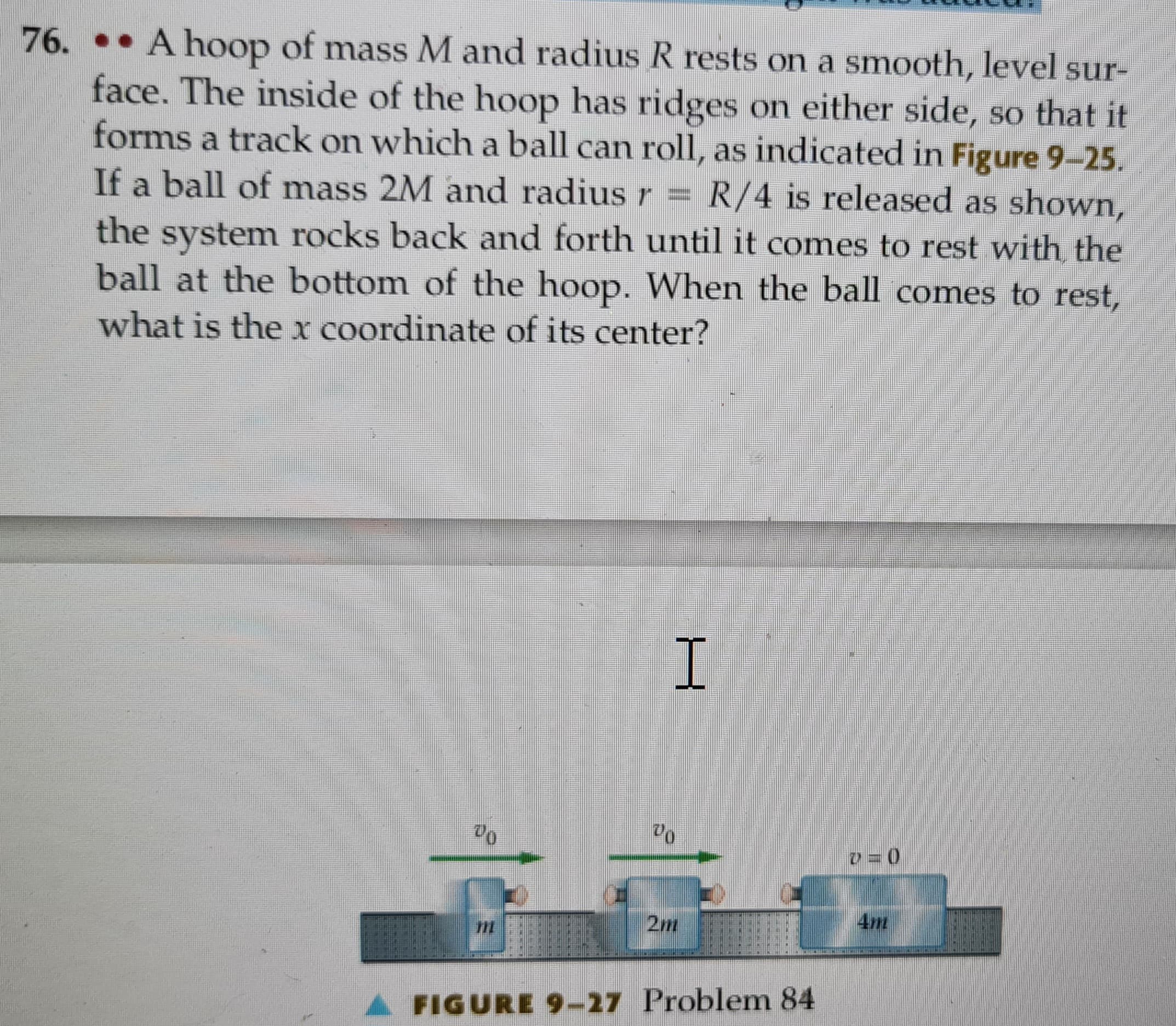 76. A hoop of mass M and radius R rests on a smooth, level sur-
face. The inside of the hoop has ridges on either side, so that it
forms a track on which a ball can roll, as indicated in Figure 9-25.
If a ball of mass 2M and radius r = R/4 is released as shown,
the system rocks back and forth until it comes to rest with the
ball at the bottom of the hoop. When the ball comes to rest,
what is the x coordinate of its center?
I
20
B
A FIGURE 9-27 Problem 84
v=0