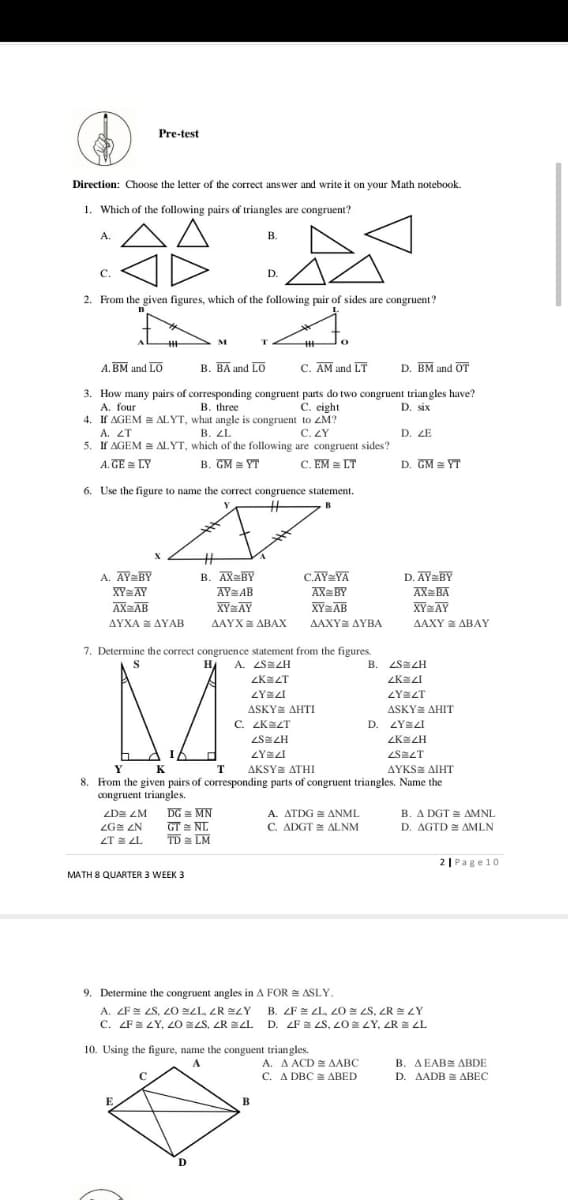 Pre-test
Direction: Choose the letter of the correct answer and write it on your Math notebook.
1. Which of the following pairs of triangles are congruent?
A.
В.
C.
D.
2. From the given figures, which of the following pair of sides are congruent?
A. BM and LO
B. BA and LO
C. AM and LT
D. BM and OT
3. How many pairs of corresponding congruent parts do two congruent triangles have?
A. four
4. If AGEM ALYT, what angle is congruent to ZM?
A. ZT
5. If AGEM ALYT, which of the following are congruent sides?
B. three
C. eight
D. six
В. 2L
C. ZY
D. ZE
A. GE = LY
B. GM = YT
C. EM LT
D. GM = YT
6. Use the figure to name the correct congruence statement.
A. AY=BY
XY=AY
AXaAB
B. AX=BY
C.AY=YA
AY AB
XYAY
AAYX ABAX
AX= BY
XY=AB
AAXY AYBA
D. AY=BY
AX=BA
XYAY
ΔΥΧΑ ΔΥΑΒ
ΔΑΧΥ ΔΒΑΥ
7. Determine the correct congruence statement from the figures.
H
A. ZSEZH
B. ZSEZH
ZKEZT
ASKY AHTI
C. ZKAZT
ASKY AHIT
D. ZYEZI
ZKEZH
ZYZI
ZSZT
AKSYE ATHI
8. From the given pairs of corresponding parts of congruent triangles. Name the
Y
K
T
ΔΥKS ΔΙΗΤ
congruent triangles.
ZDE ZM
DG = MN
A. ATDG = ANML
B. A DGT = AMNL
GT NL
TD a LM
ZG ZN
C. ADGT ALNM
D. AGTD = AMLN
ZT E ZL
2| Page10
MATH 8 QUARTER 3 WEEK 3
9. Determine the congruent angles in A FOR = ASLY.
A. ZF= LS, 20 sLL, ZR =ZY B. ZF E LL, 20 = LS, ZR = LY
C. ZFE LY, 20 LS, ZR EZL D. FE LS, 20 LY, ZR E L
10. Using the figure, name the conguent triangles.
A. A ACD AABC
C. A DBC ABED
A
B. AEABE ABDE
C
D. AADB = ABEC
E
B
D.
