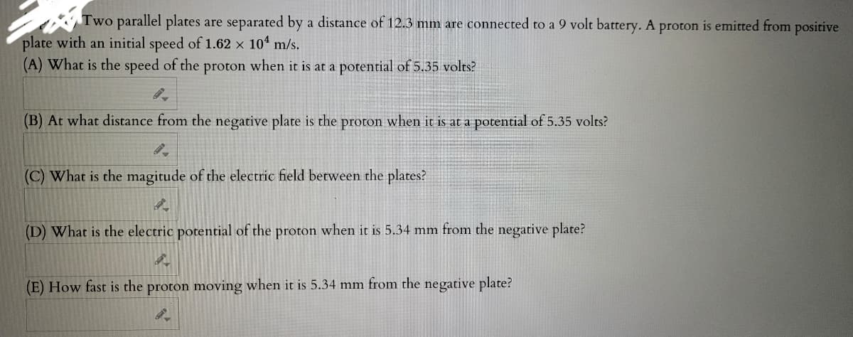 Two parallel plates are separated by a distance of 12.3 mm are connected to a 9 volt battery. A proton is emitted from positive
plate with an initial speed of 1.62 x 10¹ m/s.
(A) What is the speed of the proton when it is at a potential of 5.35 volts?
(B) At what distance from the negative plate is the proton when it is at a potential of 5.35 volts?
9-
(C) What is the magitude of the electric field between the plates?
(D) What is the electric potential of the proton when it is 5.34 mm from the negative plate?
4
(E) How fast is the proton moving when it is 5.34 mm from the negative plate?