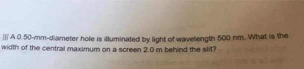 III A 0.50-mm-diameter hole is illuminated by light of wavelength 500 nm. What is the
width of the central maximum on a screen 2.0 m behind the slit?