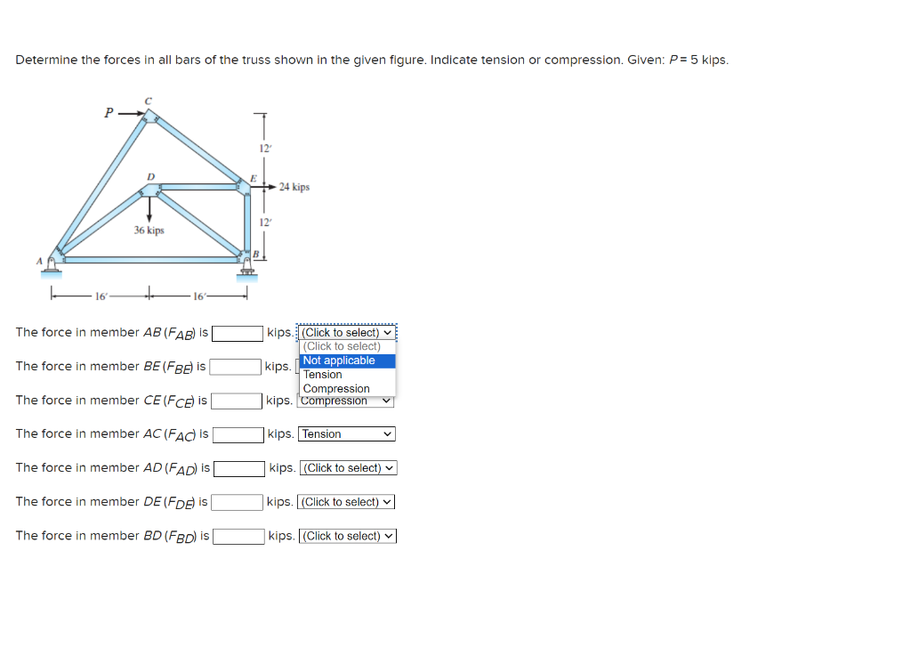 Determine the forces in all bars of the truss shown in the given figure. Indicate tension or compression. Given: P = 5 kips.
P
D
36 kips
The force in member AB (FAB) is
The force in member BE (FBE) is
The force in member CE (FCE) is
The force in member AC (FAC) is
The force in member AD (FAD) is
The force in member DE (FDE) is
The force in member BD (FBD) is [
T
12²
12
24 kips
kips. (Click to select)
(Click to select)
Not applicable
kips.
Tension
Compression
kips. Compression
kips. Tension
kips. (Click to select)
kips. (Click to select)
kips. (Click to select)