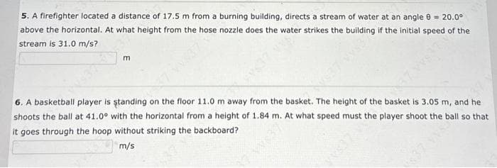 5. A firefighter located a distance of 17.5 m from a burning building, directs a stream of water at an angle = 20.0⁰
above the horizontal. At what height from the hose nozzle does the water strikes the building if the initial speed of the
stream is 31.0 m/s?
m
V637 VYSS
6. A basketball player is standing on the floor 11.0 m away from the basket. The height of the basket is 3.05 m, and he
shoots the ball at 41.0° with the horizontal from a height of 1.84 m. At what speed must the player shoot the ball so that
it goes through the hoop without striking the backboard?
m/s
$37 VVS