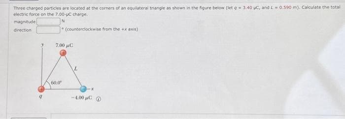 Three charged particles are located at the corners of an equilateral triangle as shown in the figure below (let q- 3.40 μC, and L= 0.590 m). Calculate the total
electric force on the 7.00-pC charge.
magnitude
IN
direction
(counterclockwise from the +x axis)
2.000 με
60.0⁰
L
-4.00 μC