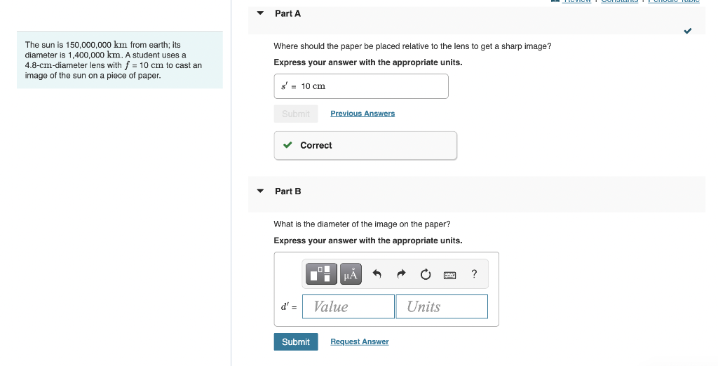 The sun is 150,000,000 km from earth; its
diameter is 1,400,000 km. A student uses a
4.8-cm-diameter lens with f = 10 cm to cast an
image of the sun on a piece of paper.
Part A
Where should the paper be placed relative to the lens to get a sharp image?
Express your answer with the appropriate units.
s'= 10 cm
Submit
✓ Correct
Part B
Previous Answers
What is the diameter of the image on the paper?
Express your answer with the appropriate units.
Submit
μÃ
d' = Value
•
Request Answer
Units
B
?
DICTION
VVIII
TUMIV