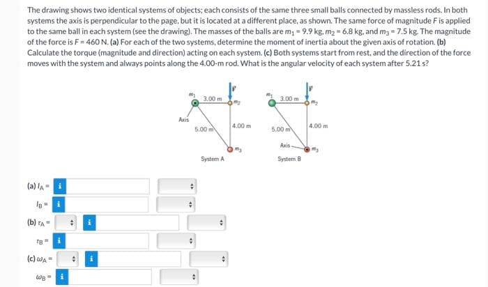 The drawing shows two identical systems of objects; each consists of the same three small balls connected by massless rods. In both
systems the axis is perpendicular to the page, but it is located at a different place, as shown. The same force of magnitude F is applied
to the same ball in each system (see the drawing). The masses of the balls are m₁ = 9.9 kg. m₂ = 6.8 kg, and m3 = 7.5 kg. The magnitude
of the force is F = 460 N. (a) For each of the two systems, determine the moment of inertia about the given axis of rotation. (b)
Calculate the torque (magnitude and direction) acting on each system. (c) Both systems start from rest, and the direction of the force
moves with the system and always points along the 4.00-m rod. What is the angular velocity of each system after 5.21 s?
(a) /A-
(b) TA=
TB
(C) WA=
WB =
i
i
4
4
Axis
3.00 m
5.00 m
4
System A
4
4.00 m
m₂
3.00 m
5.00 m
Axis-
System B
4.00 m