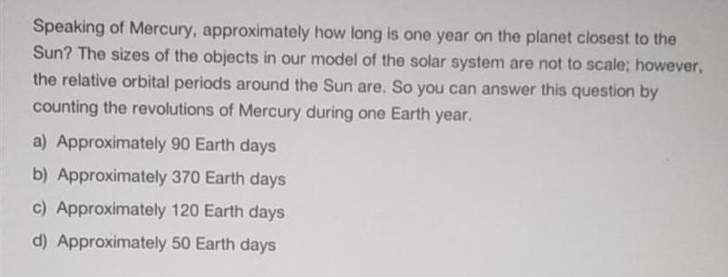 Speaking of Mercury, approximately how long is one year on the planet closest to the
Sun? The sizes of the objects in our model of the solar system are not to scale; however,
the relative orbital periods around the Sun are. So you can answer this question by
counting the revolutions of Mercury during one Earth year.
a) Approximately 90 Earth days
b) Approximately 370 Earth days
c) Approximately 120 Earth days
d) Approximately 50 Earth days