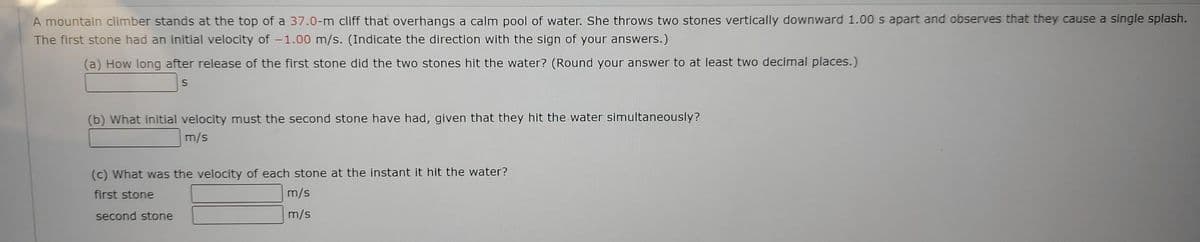 A mountain climber stands at the top of a 37.0-m cliff that overhangs a calm pool of water. She throws two stones vertically downward 1.00 s apart and observes that they cause a single splash.
The first stone had an initial velocity of -1.00 m/s. (Indicate the direction with the sign of your answers.)
(a) How long after release of the first stone did the two stones hit the water? (Round your answer to at least two decimal places.)
S
(b) What initial velocity must the second stone have had, given that they hit the water simultaneously?
m/s
(c) What was the velocity of each stone at the instant it hit the water?
first stone
m/s
second stone
m/s