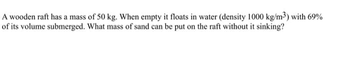 A wooden raft has a mass of 50 kg. When empty it floats in water (density 1000 kg/m3) with 69%
of its volume submerged. What mass of sand can be put on the raft without it sinking?