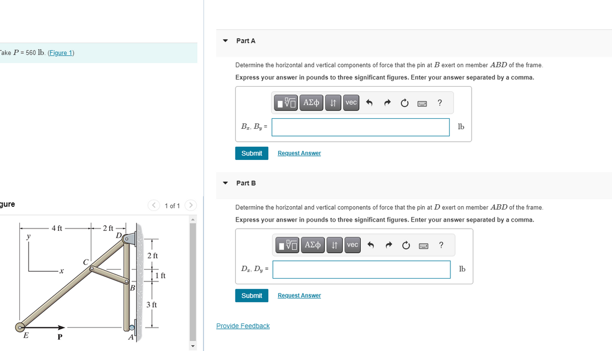 Take P= 560 lb. (Figure 1)
gure
y
E
4 ft
X
P
2 ft
D
B
2 ft
1 of 1
1 ft
3 ft
Part A
Determine the horizontal and vertical components of force that the pin at B exert on member ABD of the frame.
Express your answer in pounds to three significant figures. Enter your answer separated by a comma.
197| ΑΣΦ 41 | vec
Bz, By =
Submit
Part B
Dz. Dy =
Submit
Request Answer
Provide Feedback
Determine the horizontal and vertical components of force that the pin at D exert on member ABD of the frame.
Express your answer in pounds to three significant figures. Enter your answer separated by a comma.
[V—| ΑΣΦ | ↓↑ vec
www
Request Answer
?
lb
?
lb